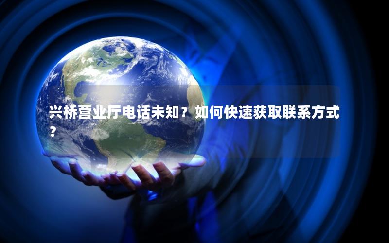 兴桥营业厅电话未知？如何快速获取联系方式？