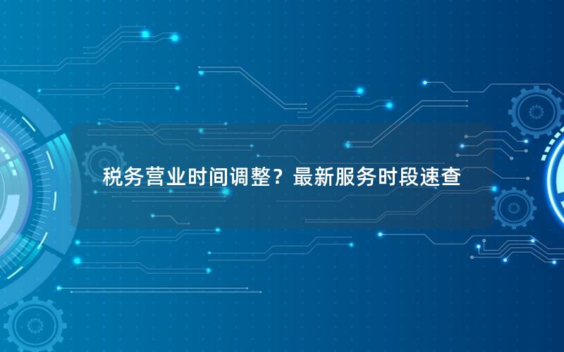 税务营业时间调整？最新服务时段速查