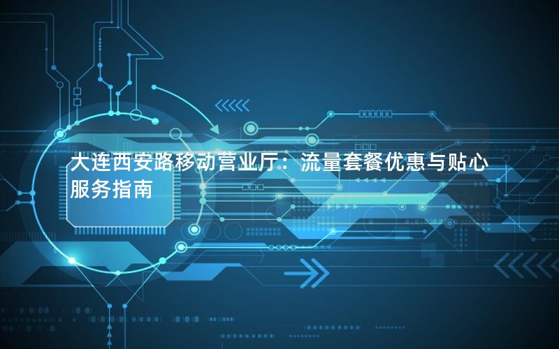 大连西安路移动营业厅：流量套餐优惠与贴心服务指南