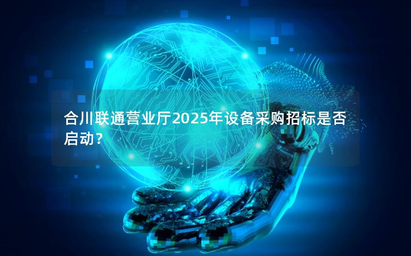 合川联通营业厅2025年设备采购招标是否启动？