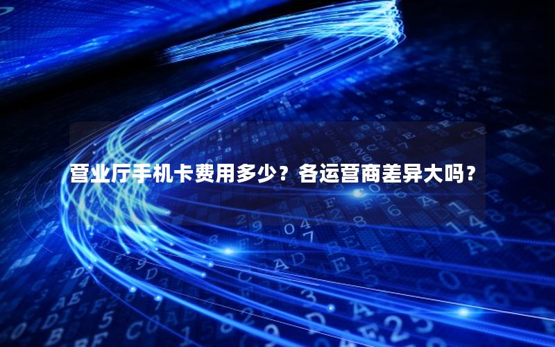 营业厅手机卡费用多少？各运营商差异大吗？