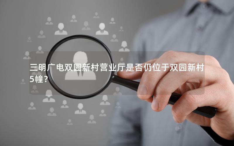 三明广电双园新村营业厅是否仍位于双园新村5幢？