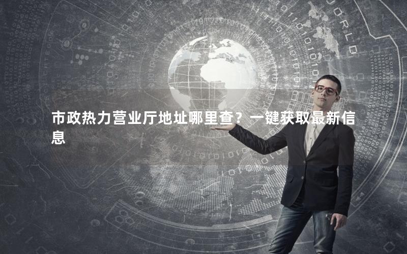 市政热力营业厅地址哪里查？一键获取最新信息