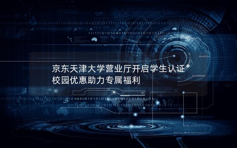 京东天津大学营业厅开启学生认证 校园优惠助力专属福利