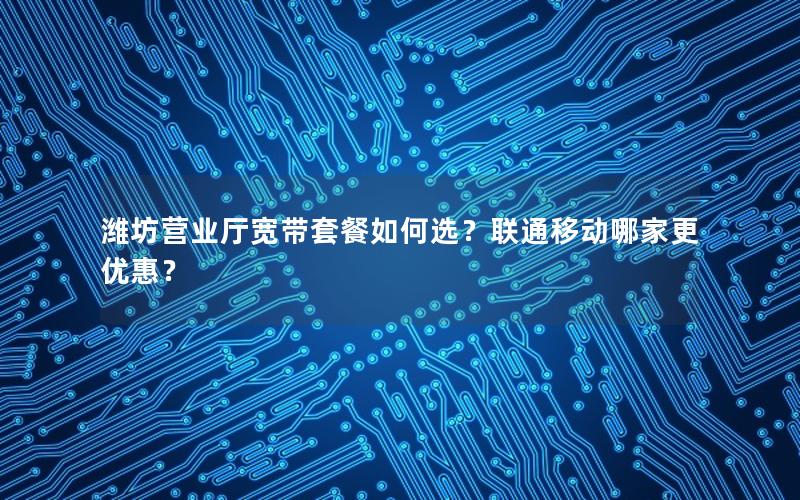 潍坊营业厅宽带套餐如何选？联通移动哪家更优惠？