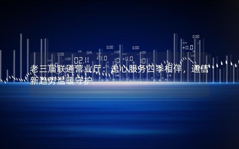 老三届联通营业厅：走心服务四季相伴，通信新趋势温暖守护