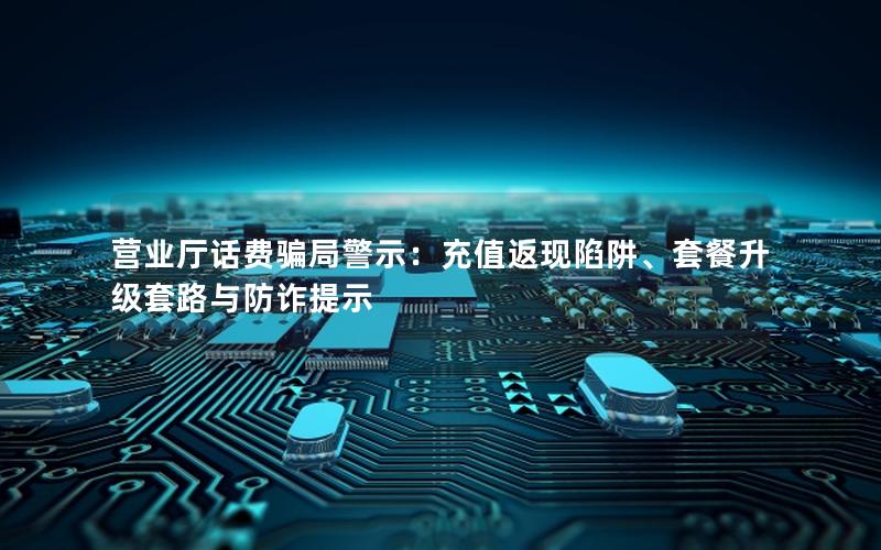 营业厅话费骗局警示：充值返现陷阱、套餐升级套路与防诈提示