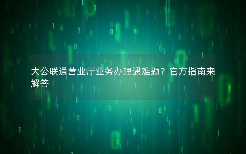 大公联通营业厅业务办理遇难题？官方指南来解答