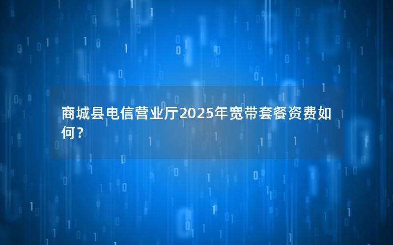 商城县电信营业厅2025年宽带套餐资费如何？