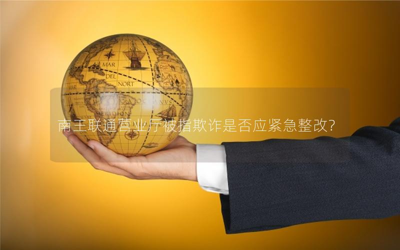 南王联通营业厅被指欺诈是否应紧急整改？