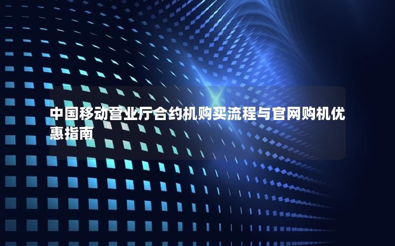 中国移动营业厅合约机购买流程与官网购机优惠指南