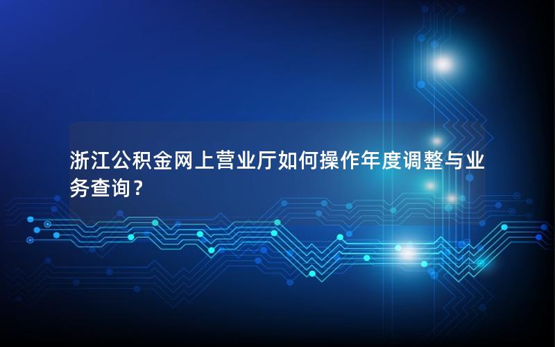 浙江公积金网上营业厅如何操作年度调整与业务查询？