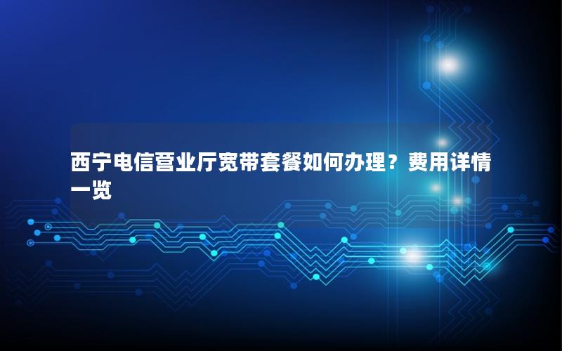 西宁电信营业厅宽带套餐如何办理？费用详情一览