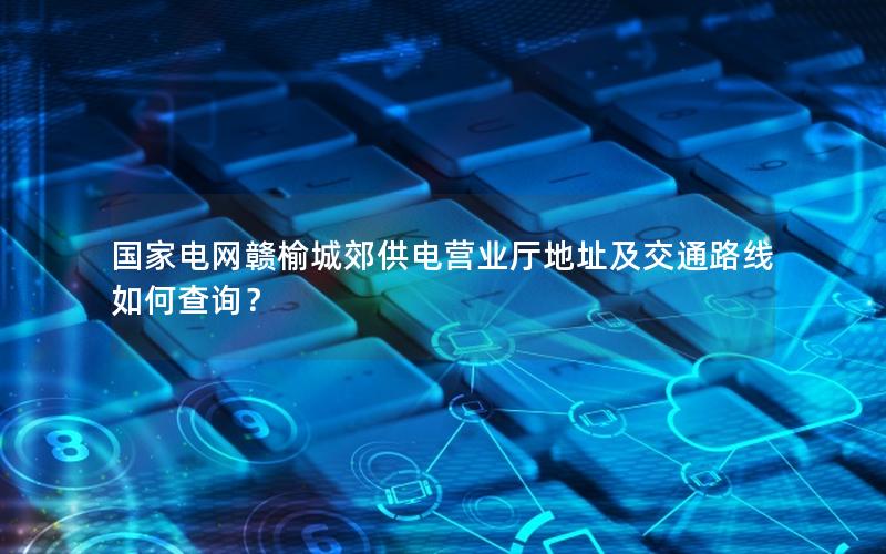 国家电网赣榆城郊供电营业厅地址及交通路线如何查询？