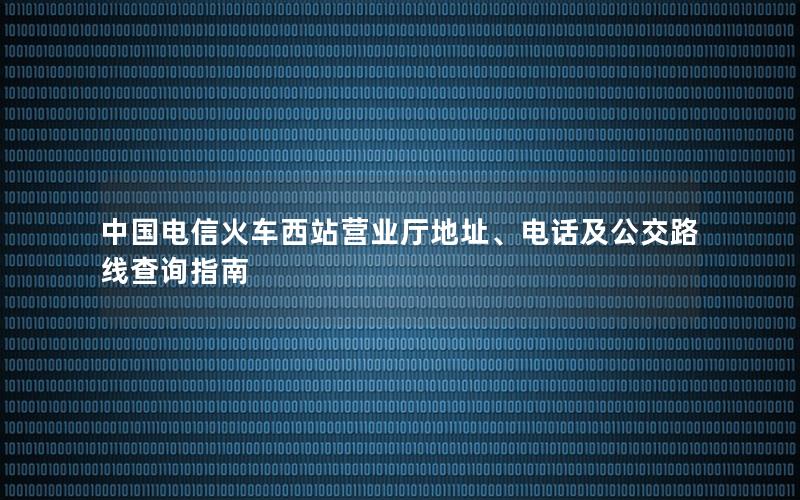 中国电信火车西站营业厅地址、电话及公交路线查询指南