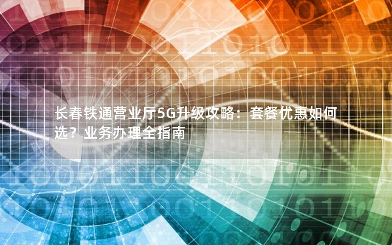 长春铁通营业厅5G升级攻略：套餐优惠如何选？业务办理全指南