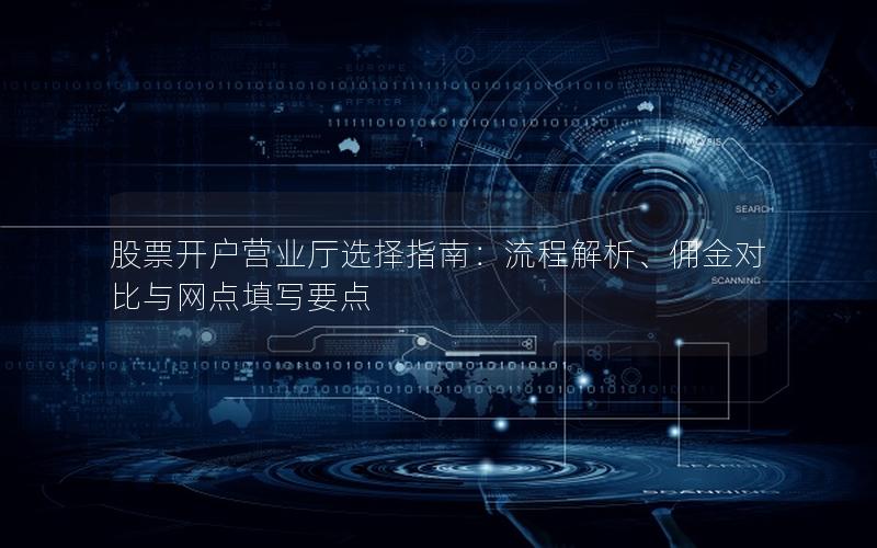 股票开户营业厅选择指南：流程解析、佣金对比与网点填写要点