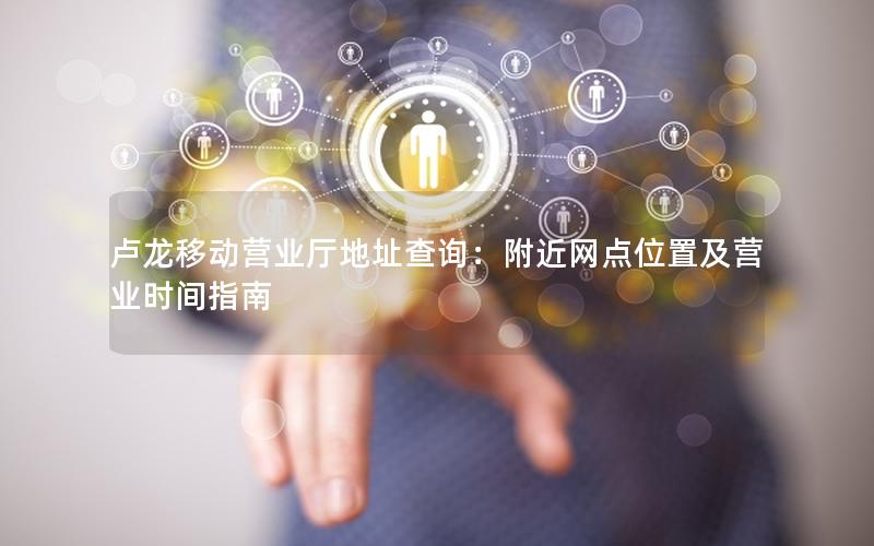 卢龙移动营业厅地址查询：附近网点位置及营业时间指南
