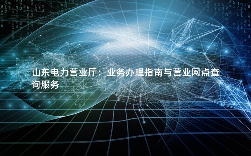 山东电力营业厅：业务办理指南与营业网点查询服务