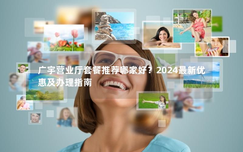 广宇营业厅套餐推荐哪家好？2024最新优惠及办理指南