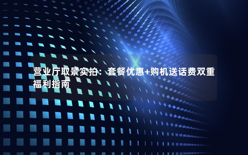 营业厅取景实拍：套餐优惠+购机送话费双重福利指南