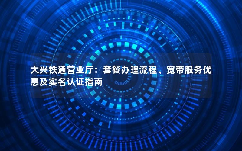 大兴铁通营业厅：套餐办理流程、宽带服务优惠及实名认证指南