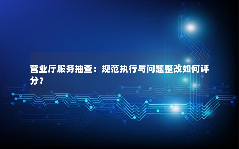 营业厅服务抽查：规范执行与问题整改如何评分？
