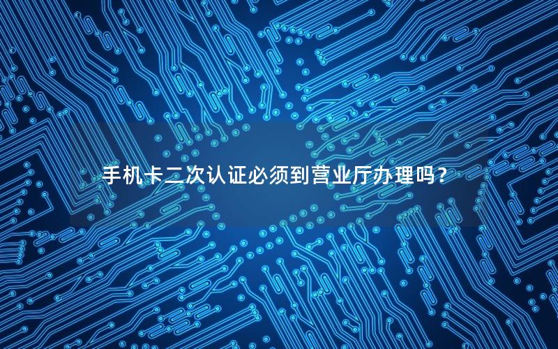 手机卡二次认证必须到营业厅办理吗？