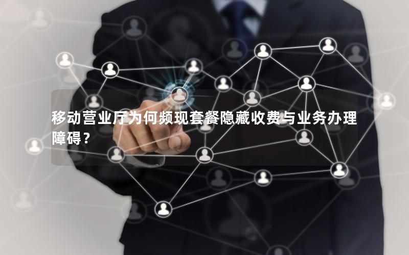 移动营业厅为何频现套餐隐藏收费与业务办理障碍？