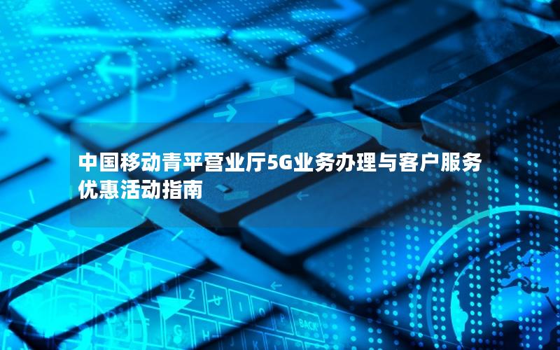 中国移动青平营业厅5G业务办理与客户服务优惠活动指南
