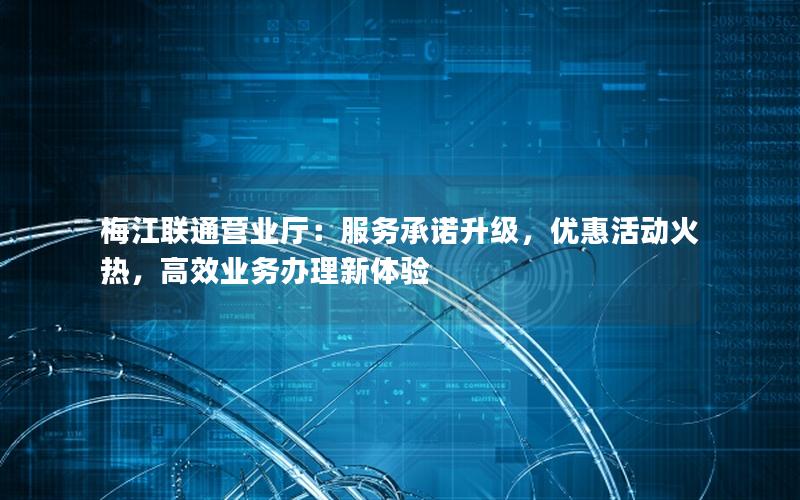 梅江联通营业厅：服务承诺升级，优惠活动火热，高效业务办理新体验