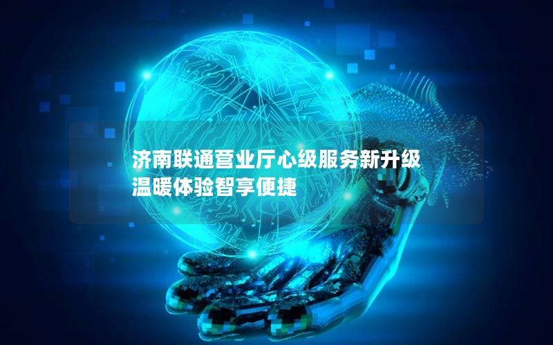济南联通营业厅心级服务新升级 温暖体验智享便捷