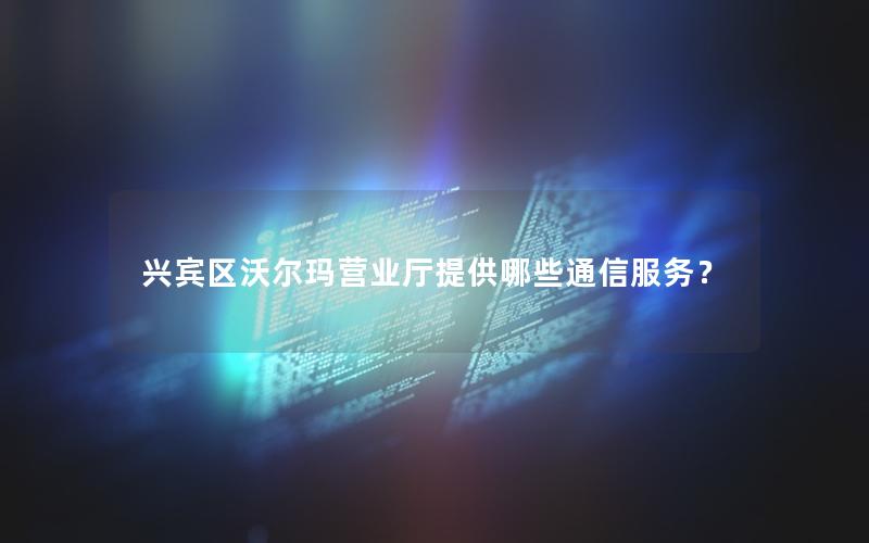 兴宾区沃尔玛营业厅提供哪些通信服务？