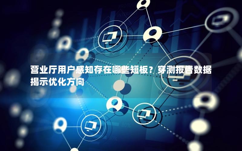 营业厅用户感知存在哪些短板？穿测报告数据揭示优化方向