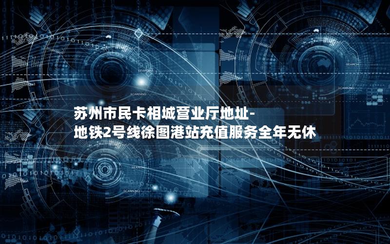 苏州市民卡相城营业厅地址-地铁2号线徐图港站充值服务全年无休