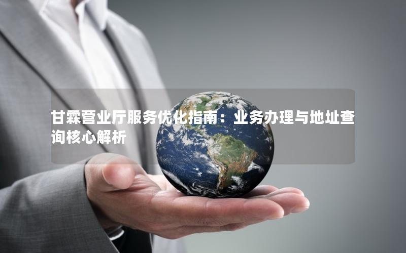 甘霖营业厅服务优化指南：业务办理与地址查询核心解析