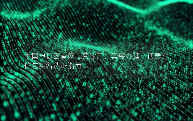 中国电信云南网上营业厅：套餐办理、话费充值与实名认证指南