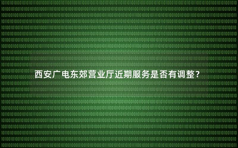 西安广电东郊营业厅近期服务是否有调整？