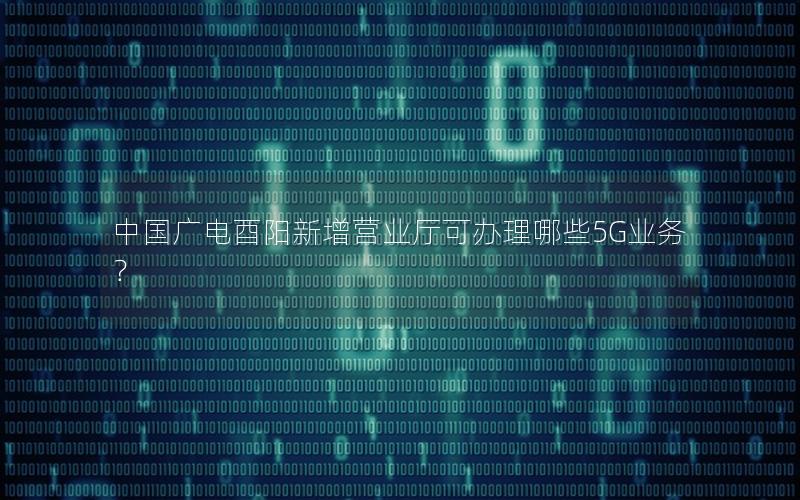 中国广电酉阳新增营业厅可办理哪些5G业务？