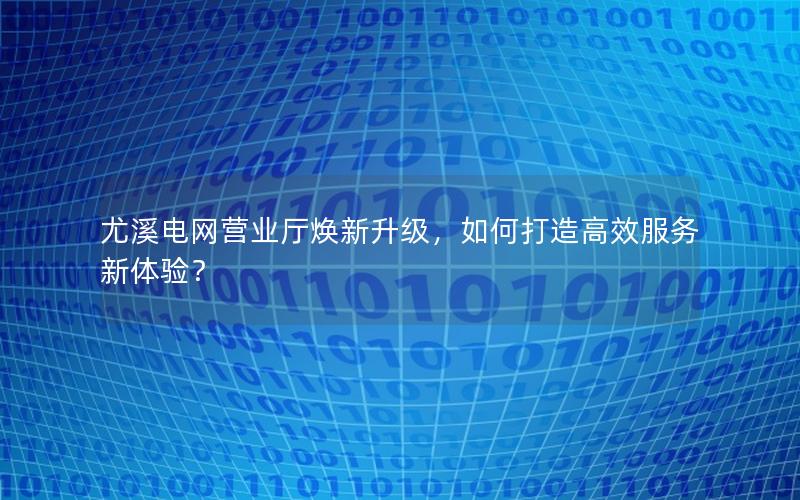 尤溪电网营业厅焕新升级，如何打造高效服务新体验？