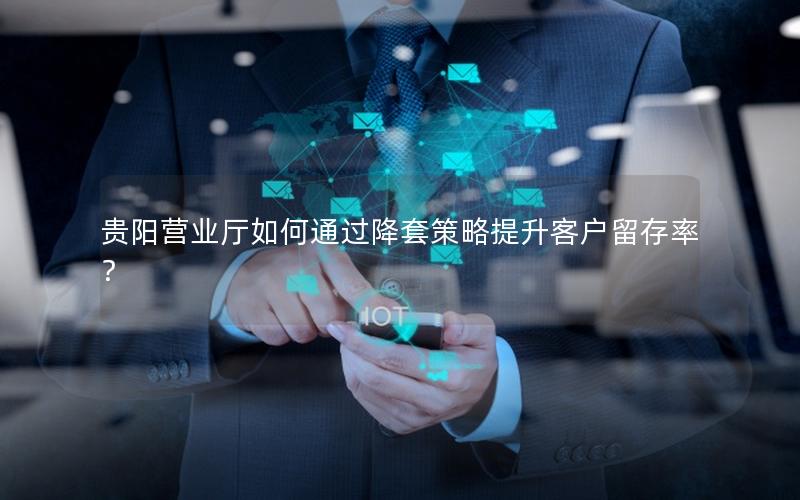 贵阳营业厅如何通过降套策略提升客户留存率？