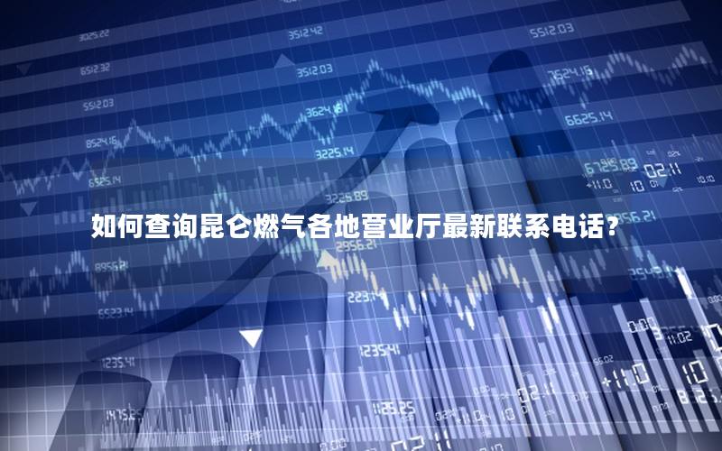 如何查询昆仑燃气各地营业厅最新联系电话？