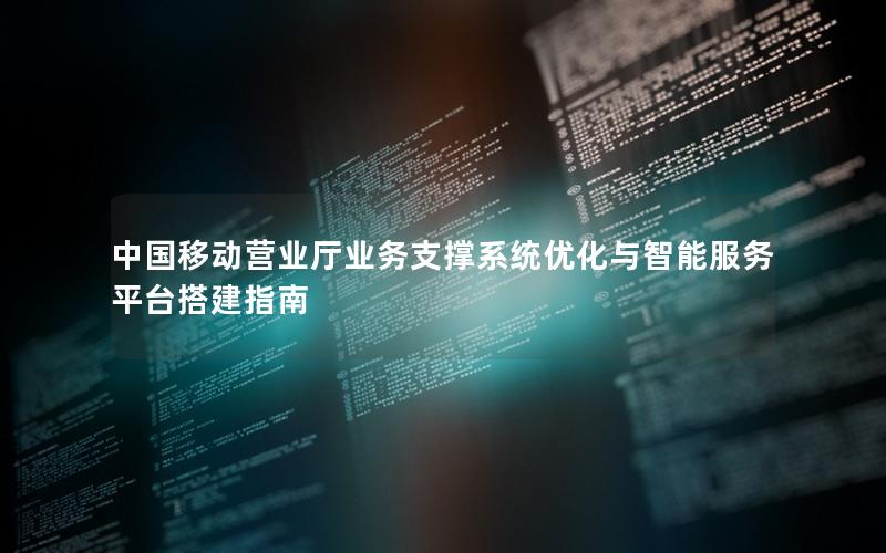 中国移动营业厅业务支撑系统优化与智能服务平台搭建指南