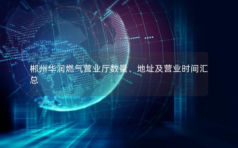 郴州华润燃气营业厅数量、地址及营业时间汇总