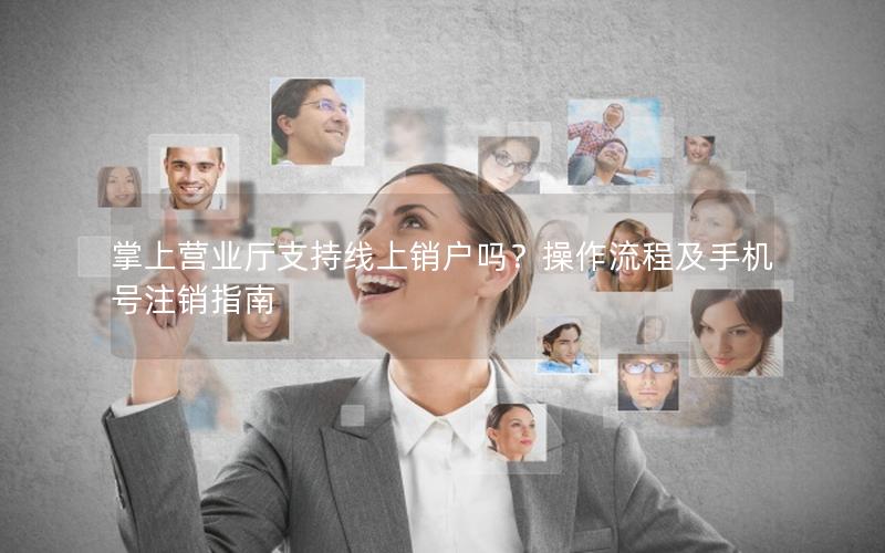 掌上营业厅支持线上销户吗？操作流程及手机号注销指南