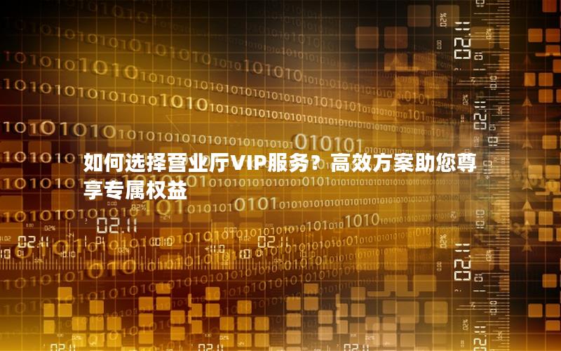 如何选择营业厅VIP服务？高效方案助您尊享专属权益