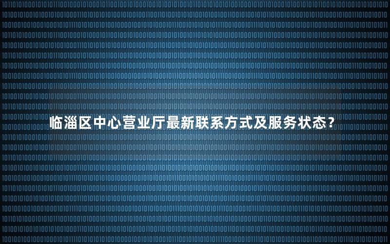 临淄区中心营业厅最新联系方式及服务状态？