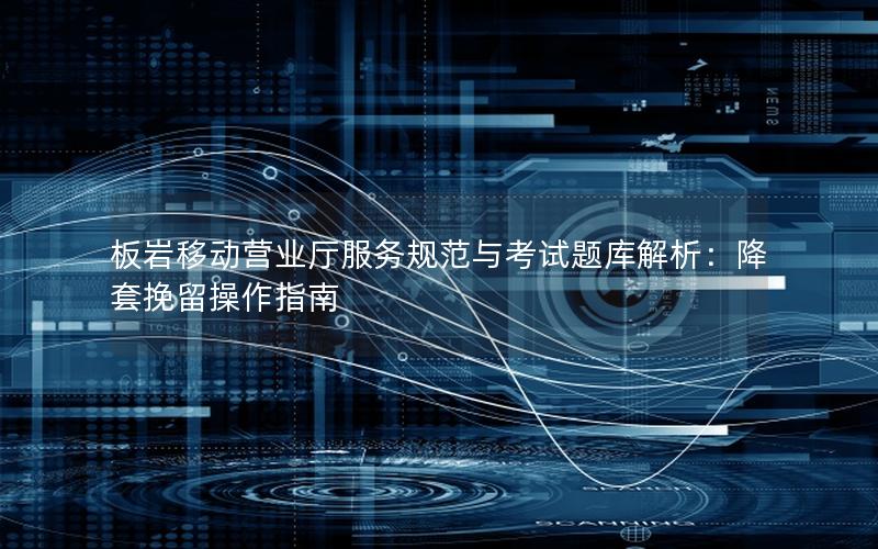 板岩移动营业厅服务规范与考试题库解析：降套挽留操作指南