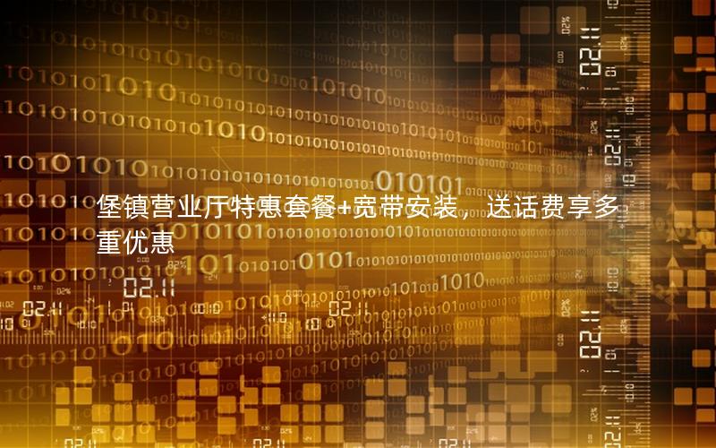 堡镇营业厅特惠套餐+宽带安装，送话费享多重优惠