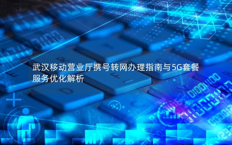武汉移动营业厅携号转网办理指南与5G套餐服务优化解析